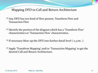 Architectural Design

        Mapping DFD to Call and Return Architecture

    Any DFD has two kind of flow present, Transform Flow and
    Transaction Flow

    Identify the portion of the diagram which has a ‘Transform Flow’
    characteristics or ‘Transaction Flow’ characteristics.

    If necessary blow-up the DFD into further detail level ( 2,3 etc. ).

    Apply ‘Transform Mapping’ and/or ‘Transaction Mapping’ to get the
    desired Call and Return Architecture.




13 January 2012      Mady by Utpal Ray                                     11
 