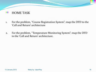 Architectural Design


        HOME TASK

 1.     For the problem, “Course Registration System”; map the DFD to the
        ‘Call and Return’ architecture

 2.     For the problem, “Temperature Monitoring System”; map the DFD
        to the ‘Call and Return’ architecture.




13 January 2012      Mady by Utpal Ray                                      16
 
