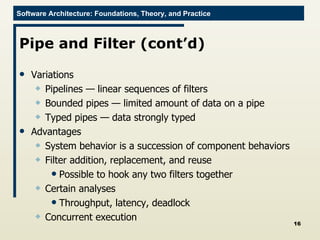 Pipe and Filter (cont’d) Variations Pipelines — linear sequences of filters Bounded pipes — limited amount of data on a pipe Typed pipes — data strongly typed Advantages System behavior is a succession of component behaviors Filter addition, replacement, and reuse Possible to hook any two filters together  Certain analyses Throughput, latency, deadlock Concurrent execution 