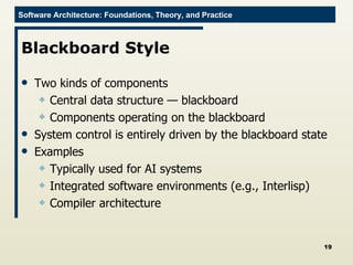 Blackboard Style Two kinds of components Central data structure — blackboard Components operating on the blackboard System control is entirely driven by the blackboard state Examples Typically used for AI systems Integrated software environments (e.g., Interlisp) Compiler architecture 