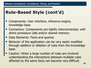 Rule-Based Style (cont’d) Components: User interface, inference engine, knowledge base Connectors: Components are tightly interconnected, with direct procedure calls and/or shared memory. Data Elements: Facts and queries Behavior of the application can be very easily modified through addition or deletion of rules from the knowledge base.  Caution: When a large number of rules are involved understanding the interactions between multiple rules affected by the same facts can become  very  difficult. 