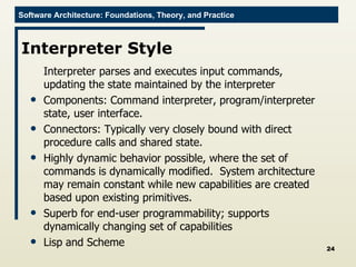 Interpreter Style Interpreter parses and executes input commands, updating the state maintained by the interpreter Components: Command interpreter, program/interpreter state, user interface. Connectors: Typically very closely bound with direct procedure calls and shared state. Highly dynamic behavior possible, where the set of commands is dynamically modified.  System architecture may remain constant while new capabilities are created based upon existing primitives. Superb for end-user programmability; supports dynamically changing set of capabilities Lisp and Scheme 