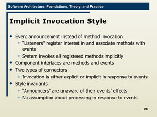 Implicit Invocation Style Event announcement instead of method invocation “ Listeners” register interest in and associate methods with events System invokes all registered methods implicitly Component interfaces are methods and events Two types of connectors Invocation is either explicit or implicit in response to events Style invariants “ Announcers” are unaware of their events’ effects No assumption about processing in response to events 
