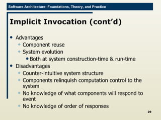Implicit Invocation (cont’d) Advantages Component reuse System evolution Both at system construction-time & run-time Disadvantages Counter-intuitive system structure Components relinquish computation control to the system No knowledge of what components will respond to event No knowledge of order of responses 