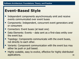 Event-Based Style Independent components asynchronously emit and receive events communicated over event buses  Components: Independent, concurrent event generators and/or consumers Connectors: Event buses (at least one) Data Elements: Events – data sent as a first-class entity over the event bus Topology: Components communicate with the event buses, not directly to each other.  Variants: Component communication with the event bus may either be push or pull based. Highly scalable, easy to evolve, effective for highly distributed applications. 