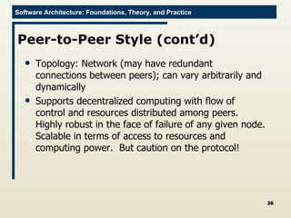 Peer-to-Peer Style (cont’d) Topology: Network (may have redundant connections between peers); can vary arbitrarily and dynamically Supports decentralized computing with flow of control and resources distributed among peers. Highly robust in the face of failure of any given node. Scalable in terms of access to resources and computing power.  But caution on the protocol! 