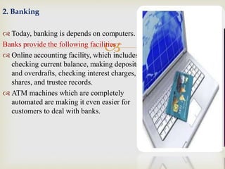 
2. Banking
 Today, banking is depends on computers.
Banks provide the following facilities −
 Online accounting facility, which includes
checking current balance, making deposits
and overdrafts, checking interest charges,
shares, and trustee records.
 ATM machines which are completely
automated are making it even easier for
customers to deal with banks.
 