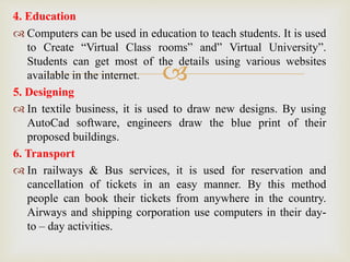 
4. Education
 Computers can be used in education to teach students. It is used
to Create “Virtual Class rooms” and” Virtual University”.
Students can get most of the details using various websites
available in the internet.
5. Designing
 In textile business, it is used to draw new designs. By using
AutoCad software, engineers draw the blue print of their
proposed buildings.
6. Transport
 In railways & Bus services, it is used for reservation and
cancellation of tickets in an easy manner. By this method
people can book their tickets from anywhere in the country.
Airways and shipping corporation use computers in their day-
to – day activities.
 