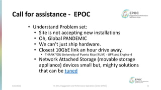 5/12/2021 12
© 2021, Engagement and Performance Operations Center (EPOC)
Call for assistance - EPOC
• Understand Problem set:
• Site is not accepting new installations
• Oh, Global PANDEMIC
• We can’t just ship hardware.
• Closest 10GbE link an hour drive away.
• THANK YOU University of Puerto Rico (RUM) - UPR and Engine-4
• Network Attached Storage (movable storage
appliance) devices small but, mighty solutions
that can be tuned
 
