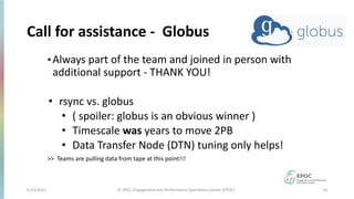 5/12/2021 14
© 2021, Engagement and Performance Operations Center (EPOC)
Call for assistance - Globus
•Always part of the team and joined in person with
additional support - THANK YOU!
• rsync vs. globus
• ( spoiler: globus is an obvious winner )
• Timescale was years to move 2PB
• Data Transfer Node (DTN) tuning only helps!
>> Teams are pulling data from tape at this point!!!
 