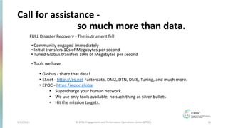5/12/2021 16
© 2021, Engagement and Performance Operations Center (EPOC)
Call for assistance -
so much more than data.
FULL Disaster Recovery - The instrument fell!
• Community engaged immediately
• Initial transfers 10s of Megabytes per second
• Tuned Globus transfers 100s of Megabytes per second
• Tools we have
• Globus - share that data!
• ESnet - https://es.net Fasterdata, DMZ, DTN, DME, Tuning, and much more.
• EPOC - https://epoc.global
• Supercharge your human network.
• We use only tools available, no such thing as silver bullets
• Hit the mission targets.
 