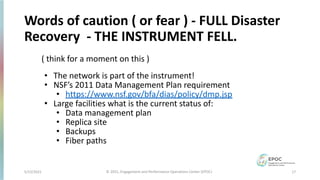 5/12/2021 17
© 2021, Engagement and Performance Operations Center (EPOC)
Words of caution ( or fear ) - FULL Disaster
Recovery - THE INSTRUMENT FELL.
( think for a moment on this )
• The network is part of the instrument!
• NSF’s 2011 Data Management Plan requirement
• https://www.nsf.gov/bfa/dias/policy/dmp.jsp
• Large facilities what is the current status of:
• Data management plan
• Replica site
• Backups
• Fiber paths
 