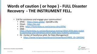 5/12/2021 18
© 2021, Engagement and Performance Operations Center (EPOC)
Words of caution ( or hope ) - FULL Disaster
Recovery - THE INSTRUMENT FELL.
• Call for assistance and engage your communities!
• EPOC - https://epoc.global epoc@iu.edu
• ESnet - https://es.net
• DTN - https://fasterdata.es.net/science-dmz/DTN/
• DME -
https://fasterdata.es.net/performance-testing/2019-2020-data-mobili
ty-workshop-and-exhibition/2019-2020-data-mobility-exhibition/
• ISI - Center of Excellence pilot, for Data Management
• https://www.nsf.gov/awardsearch/showAward?AWD_ID=1842042
National Science Foundation Award #1826994
 