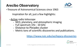 Arecibo Observatory
•Treasure of Astronomical Sciences since 1963
Inspiration for all, just a few highlights:
• Active radio telescope
• NEO, planetary, and atmospheric imaging
• Full spectrum 1Hz - 10 GHz
• Distance to Pleiades cluster
• Metric tons of scientific discoveries and publications.
https://www.naic.edu/ao/legacy-discoveries
5/12/2021 © 2021, Engagement and Performance Operations Center (EPOC) 2
 