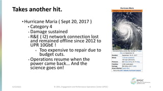 Takes another hit.
• Hurricane Maria ( Sept 20, 2017 )
• Category 4
• Damage sustained
• R&E ( I2) network connection lost
and remained offline since 2012 to
UPR 10GbE !
• Too expensive to repair due to
budget cuts.
• Operations resume when the
power came back... And the
science goes on!
5/12/2021 4
© 2021, Engagement and Performance Operations Center (EPOC)
 