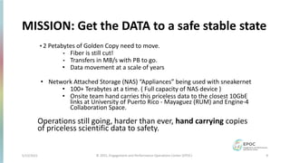 5/12/2021 9
© 2021, Engagement and Performance Operations Center (EPOC)
MISSION: Get the DATA to a safe stable state
• 2 Petabytes of Golden Copy need to move.
• Fiber is still cut!
• Transfers in MB/s with PB to go.
• Data movement at a scale of years
• Network Attached Storage (NAS) “Appliances” being used with sneakernet
• 100+ Terabytes at a time. ( Full capacity of NAS device )
• Onsite team hand carries this priceless data to the closest 10GbE
links at University of Puerto Rico - Mayaguez (RUM) and Engine-4
Collaboration Space.
Operations still going, harder than ever, hand carrying copies
of priceless scientific data to safety.
 