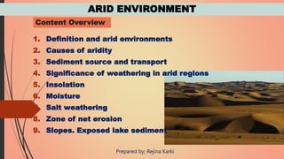ARID ENVIRONMENT
Content Overview
1. Definition and arid environments
2. Causes of aridity
3. Sediment source and transport
4. Significance of weathering in arid regions
5. Insolation
6. Moisture
7. Salt weathering
8. Zone of net erosion
9. Slopes. Exposed lake sediment
Prepared by; Rejina Karki
 