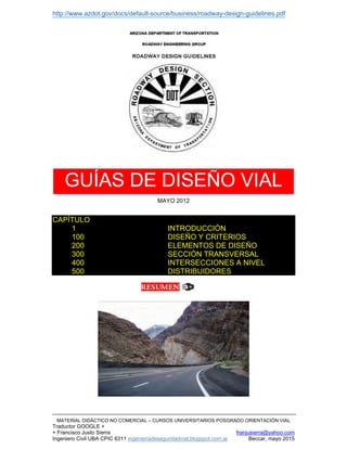 http://www.azdot.gov/docs/default-source/business/roadway-design-guidelines.pdf
MATERIAL DIDÁCTICO NO COMERCIAL – CURSOS UNIVERSITARIOS POSGRADO ORIENTACIÓN VIAL
Traductor GOOGLE +
+ Francisco Justo Sierra franjusierra@yahoo.com
Ingeniero Civil UBA CPIC 6311 ingenieriadeseguridadvial.blogspot.com.ar Beccar, mayo 2015
GUÍAS DE DISEÑO VIAL
MAYO 2012
CAPÍTULO
1 INTRODUCCIÓN
100 DISEÑO Y CRITERIOS
200 ELEMENTOS DE DISEÑO
300 SECCIÓN TRANSVERSAL
400 INTERSECCIONES A NIVEL
500 DISTRIBUIDORES
 