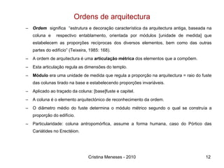 Ordens de arquitectura Ordem   significa  “estrutura e decoração característica da arquitectura antiga, baseada na coluna e  respectivo entablamento, orientada por módulos [unidade de medida] que estabelecem as proporções recíprocas dos diversos elementos, bem como das outras partes do edifício” (Teixeira, 1985: 168). A ordem de arquitectura é uma  articulação métrica  dos elementos que a compõem. Esta articulação regula as dimensões do templo. Módulo  era uma unidade de medida que regula a proporção na arquitectura = raio do fuste das colunas tirado na base e estabelecendo proporções invariáveis.  Aplicado ao traçado da coluna: [base]fuste e capitel. A coluna é o elemento arquitectónico de reconhecimento da ordem. O diâmetro médio do fuste determina o módulo métrico segundo o qual se construía a proporção do edifício. Particularidade: coluna antropomórfica, assume a forma humana, caso do Pórtico das Cariátides no Erectéion. Cristina Meneses - 2010 