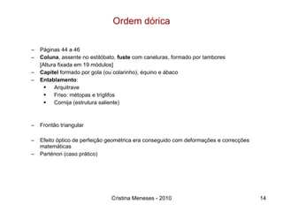 Ordem dórica Páginas 44 a 46 Coluna , assente no estilóbato,  fuste  com caneluras, formado por tambores [Altura fixada em 19 módulos] Capitel  formado por gola (ou colarinho), équino e ábaco Entablamento :  Arquitrave Friso: métopas e tríglifos Cornija (estrutura saliente) Frontão triangular Efeito óptico de perfeição geométrica era conseguido com deformações e correcções matemáticas Parténon (caso prático) Cristina Meneses - 2010 