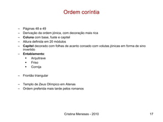 Ordem coríntia Páginas 48 e 49 Derivação da ordem jónica, com decoração mais rica Coluna  com base, fuste e capitel Altura definida em 20 módulos Capitel  decorado com folhas de acanto coroado com volutas jónicas em forma de sino invertido Entablamento :  Arquitrave Friso Cornija Frontão triangular Templo de Zeus Olímpico em Atenas Ordem preferida mais tarde pelos romanos Cristina Meneses - 2010 