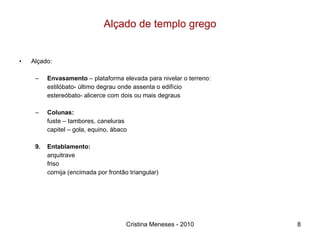 Alçado de templo grego Alçado: Envasamento  – plataforma elevada para nivelar o terreno: estilóbato- último degrau onde assenta o edifício estereóbato- alicerce com dois ou mais degraus Colunas: fuste – tambores, caneluras capitel – gola, equino, ábaco Entablamento: arquitrave friso cornija (encimada por frontão triangular) Cristina Meneses - 2010 
