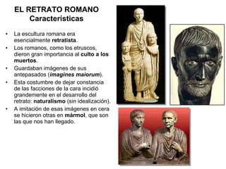 La escultura romana era esencialmente  retratista . Los romanos, como los etruscos, dieron gran importancia al  culto a los muertos . Guardaban imágenes de sus antepasados ( imagines maiorum ). Esta costumbre de dejar constancia de las facciones de la cara incidió grandemente en el desarrollo del retrato:  naturalismo  (sin idealización). A imitación de esas imágenes en cera se hicieron otras en  mármol , que son las que nos han llegado. EL RETRATO ROMANO Características 