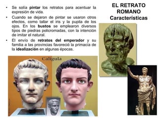 Se solía  pintar  los retratos para acentuar la expresión de vida. Cuando se dejaron de pintar se usaron otros efectos, como tallar el iris y la pupila de los ojos. En los  bustos  se emplearon diversos tipos de piedras policromadas, con la intención de imitar el natural. El envío de  retratos del   emperador  y su familia a las provincias favoreció la primacía de la  idealización  en algunas épocas. EL RETRATO ROMANO Características 