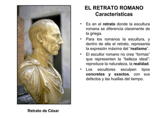EL RETRATO ROMANO Características Es en el  retrato  donde la escultura romana se diferencia claramente de la griega. Para los romanos la escultura, y dentro de ella el retrato, representa la expresión máxima del “ realismo ”. El escultor romano no crea “formas” que representen la “belleza ideal”: reproduce la naturaleza, la  realidad . Los escultores esculpen tipos  concretos y exactos , con sus defectos y las huellas del tiempo. Retrato de César 