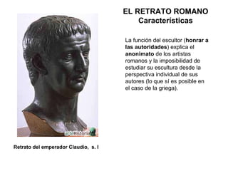 La función del escultor ( honrar a las autoridades ) explica el  anonimato  de los artistas romanos y la imposibilidad de estudiar su escultura desde la perspectiva individual de sus autores (lo que sí es posible en el caso de la griega). EL RETRATO ROMANO Características Retrato del emperador Claudio,  s. I 