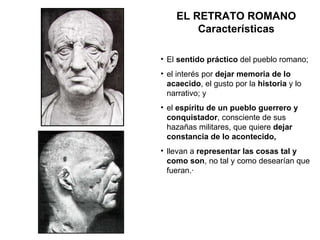 El  sentido práctico  del pueblo romano; el interés por  dejar memoria de lo acaecido , el gusto por la  historia  y lo narrativo; y el  espíritu de un pueblo guerrero y conquistador , consciente de sus hazañas militares, que quiere  dejar constancia de lo acontecido, llevan a  representar las cosas tal y como son , no tal y como desearían que fueran.·       EL RETRATO ROMANO Características 