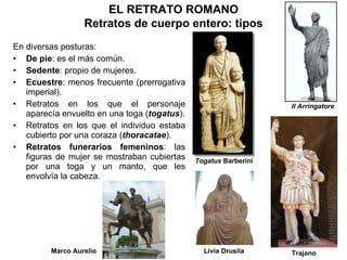 En diversas posturas: De pie : es el más común. Sedente :   propio de mujeres. Ecuestre : menos frecuente (prerrogativa imperial). Retratos en los que el personaje aparecía envuelto en una toga ( togatus ). Retratos en los que el individuo estaba cubierto por una coraza ( thoracatae ). Retratos funerarios femeninos : las figuras de mujer se mostraban cubiertas por una toga y un manto, que les envolvía la cabeza. EL RETRATO ROMANO Retratos de cuerpo entero: tipos Togatus  Barberini Livia Drusila Il Arringatore Trajano Marco Aurelio 