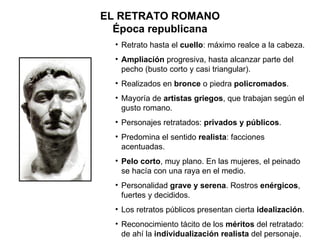 EL RETRATO ROMANO Época republicana Retrato hasta el  cuello : máximo realce a la cabeza. Ampliación  progresiva, hasta alcanzar parte del pecho (busto corto y casi triangular). Realizados en  bronce  o piedra  policromados . Mayoría de  artistas griegos , que trabajan según el gusto romano. Personajes retratados:  privados y públicos . Predomina el sentido  realista : facciones acentuadas. Pelo corto , muy plano. En las mujeres, el peinado se hacía con una raya en el medio.  Personalidad  grave y serena . Rostros  enérgicos , fuertes y decididos. Los retratos públicos presentan cierta  idealización . Reconocimiento tácito de los  méritos  del retratado: de ahí la  individualización realista  del personaje.  