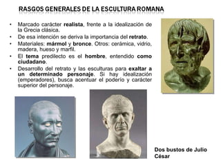 Marcado carácter  realista , frente a la idealización de la Grecia clásica. De esa intención se deriva la importancia del  retrato . Materiales:  mármol  y  bronce . Otros: cerámica, vidrio, madera, hueso y marfil. El  tema  predilecto es el  hombre , entendido  como ciudadano . Desarrollo del retrato y las esculturas para  exaltar a un determinado personaje . Si hay idealización (emperadores), busca acentuar el poderío y carácter superior del personaje. Dos bustos de Julio César 