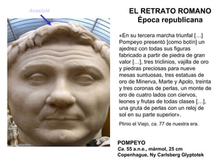 POMPEYO Ca . 55 a.n.e., mármol, 25 cm Copenhague, Ny Carlsberg Glyptotek EL RETRATO ROMANO Época republicana «En su tercera marcha triunfal […] Pompeyo presentó [como botín] un ajedrez con todas sus figuras fabricado a partir de piedra de gran valor […], tres triclinios, vajilla de oro y piedras preciosas para nueve mesas suntuosas, tres estatuas de oro de Minerva, Marte y Apolo, treinta y tres coronas de perlas, un monte de oro de cuatro lados con ciervos, leones y frutas de todas clases […], una gruta de perlas con un reloj de sol en su parte superior». Plinio el Viejo,  ca.  77 de nuestra era. Anastolé 