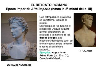 EL RETRATO ROMANO Época imperial:  Alto Imperio  (hasta la 2ª mitad del s. III) OCTAVIO AUGUSTO TRAJANO Con el  Imperio , la estatuaria se transforma, incluido el retrato. El prototipo se fija durante el reinado de Octavio augusto (primer emperador): es retratado a la manera de los  dioses griegos . Los mechones del cabello caen de forma irregular sobre la frente; el rostro está siempre rasurado. Ejemplos:   Augusto de Prima Porta  ( ca . 20 a. C.);  Claudio divinizado . 