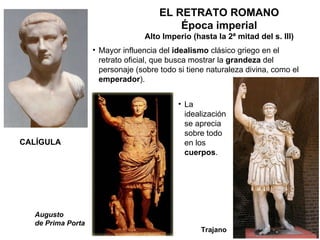 EL RETRATO ROMANO Época imperial Alto Imperio (hasta la 2ª mitad del s. III) Mayor influencia del  idealismo  clásico griego en el retrato oficial, que busca mostrar la  grandeza  del personaje (sobre todo si tiene naturaleza divina, como el  emperador ). Trajano CALÍGULA La idealización se aprecia sobre todo en los  cuerpos . Augusto de Prima Porta 
