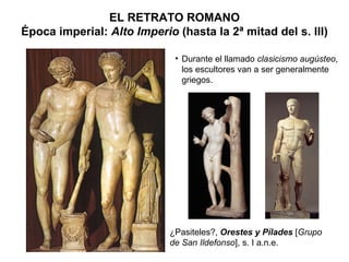 ¿Pasiteles?,  Orestes y Pílades  [ Grupo de San Ildefonso ], s. I a.n.e. EL RETRATO ROMANO Época imperial:  Alto Imperio  (hasta la 2ª mitad del s. III) Durante el llamado  clasicismo augústeo , los escultores van a ser generalmente griegos. 