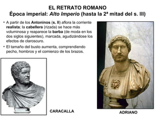 ADRIANO CARACALLA A partir de los  Antoninos  ( s. II ) aflora la corriente  realista ; la  cabellera  (rizada) se hace más voluminosa y reaparece la  barba  (de moda en los dos siglos siguientes), marcada, agudizándose los efectos de claroscuro. El tamaño del busto aumenta, comprendiendo pecho, hombros y el comienzo de los brazos. EL RETRATO ROMANO Época imperial:  Alto Imperio  (hasta la 2ª mitad del s. III) 
