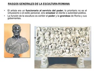 El artista era un  funcionario al servicio del poder ; lo prioritario no es el virtuosismo o el estilo personal, sino  ensalzar  al cliente o autoridad pública. La función de la escultura es exhibir el  poder  y la  grandeza  de Roma y sus gobernantes. 