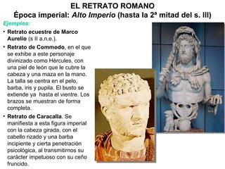 EL RETRATO ROMANO Época imperial:  Alto Imperio  (hasta la 2ª mitad del s. III) Ejemplos: Retrato ecuestre de Marco Aurelio  (s II a.n.e.). Retrato de Commodo , en el que se exhibe a este personaje divinizado como Hércules, con una piel de león que le cubre la cabeza y una maza en la mano. La talla se centra en el pelo, barba, iris y pupila. El busto se extiende ya  hasta el vientre. Los  brazos se muestran de forma completa. Retrato de Caracalla . Se manifiesta a esta figura imperial con la cabeza girada, con el cabello rizado y una barba incipiente y cierta penetración psicológica, al transmitirnos su carácter impetuoso con su ceño fruncido. 