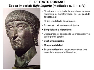El retrato, como toda la escultura romana, comienza a transformarse en un  sentido anticlásico : El fino  modelado  desaparece. Expresión  del rostro más intensa. Simplicidad y hieratismo . Desaparece el sentido de la proporción y el gusto por el detalle. Deshumanización . Monumentalidad . Esquematización  (aspecto arcaico), que anuncia la estatuaria bizantina. EL RETRATO ROMANO Época imperial:  Bajo Imperio  (mediados s. III – s. V) 