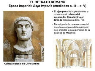 EL RETRATO ROMANO Época imperial:  Bajo Imperio  (mediados s. III – s. V) El  ejemplo  más importante es la monumental  cabeza del emperador Constantino   el Grande  (principios del s. IV). Formó parte de una monumental escultura sedente del emperador que presidía la sala principal de la basílica de Majencio. Cabeza colosal de Constantino 