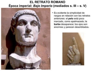 Es  evidente la simplicidad de rasgos en relación con los retratos anteriores: el  pelo  está poco marcado, como apelmazado; la  barba  desaparece; los ojos son enormes y parecen desorbitados. EL RETRATO ROMANO Época imperial:  Bajo Imperio  (mediados s. III – s. V) 