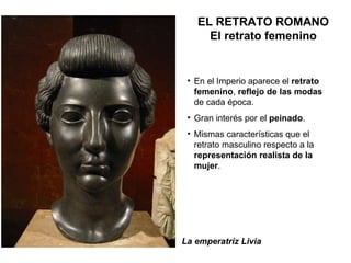 La emperatriz Livia En el Imperio aparece el  retrato femenino ,  reflejo de las modas  de cada época. Gran interés por el  peinado . Mismas características que el retrato masculino respecto a la  representación realista de la mujer . EL RETRATO ROMANO El retrato femenino 
