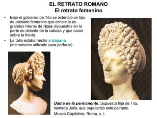 Bajo el gobierno de Tito se extendió un tipo de peinado femenino que consistía en grandes hileras de  rizos  dispuestos en la parte de delante de la cabeza y que caían sobre la frente. La talla estaba hecha  a trépano  (instrumento utilizado para perforar). EL RETRATO ROMANO El retrato femenino Dama de la permanente . Supuesta hija de Tito, llamada Julia, que popularizó este peinado. Museo Capitolino, Roma, s. I. 