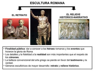 ESCULTURA ROMANA EL RETRATO EL RELIEVE  HISTÓRICO-NARRATIVO Finalidad pública : dar a conocer a los  héroes  romanos y los  eventos  que hicieron la gloria de Roma Los detalles y la fidelidad a la  realidad  son más importantes que el respeto de los  cánones . La belleza convencional del arte griego se pierde en favor del  testimonio  y la verdad.  Géneros escultóricos de mayor desarrollo:  retrato  y  relieve histórico .  