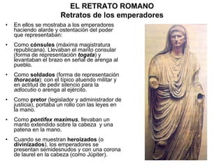 En ellos se mostraba a los emperadores haciendo alarde y ostentación del poder que representaban: Como  cónsules  (máxima magistratura republicana). Llevaban el manto consular (forma de representación  togata ) y levantaban el brazo en señal de arenga al pueblo. Como  soldados  (forma de representación  thoracata ): con el típico atuendo militar y en actitud de pedir silencio para la  adlocutio  o arenga al ejército. Como  pretor  (legislador y administrador de justicia), portaba un rollo con las leyes en la mano. Como  pontifex maximus , llevaban un manto extendido sobre la cabeza  y una patena en la mano. Cuando se muestran  heroizados  (o  divinizados ), los emperadores se presentan semidesnudos y con una corona de laurel en la cabeza (como Júpiter). EL RETRATO ROMANO Retratos de los emperadores 