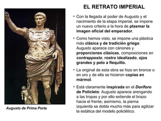 EL RETRATO IMPERIAL Augusto de Prima Porta Con la llegada al poder de Augusto y el nacimiento de la etapa imperial, se impone un nuevo criterio a la hora de  plasmar la imagen oficial del emperador . Como hemos visto, se impone una plástica más  clásica y de tradición griega : Augusto aparece con cánones y  proporciones clásicas , composiciones en  contrapposto ,  rostro idealizado ,  ojos grandes y pelo a flequillo. La original de esta obra se hizo en bronce o en oro y de ella se hicieron  copias en mármol . Está claramente  inspirada  en el  Doríforo  de Policleto : Augusto aparece arengando a las tropas y por ello extiende el brazo hacia el frente; asimismo, la pierna izquierda se dobla mucho más para agilizar la estática del modelo policlético.  