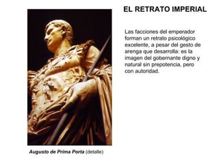 EL RETRATO IMPERIAL Las facciones del emperador forman un retrato psicológico excelente, a pesar del gesto de arenga que desarrolla: es la imagen del gobernante digno y natural sin prepotencia, pero con autoridad. Augusto de Prima Porta  (detalle) 